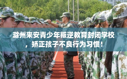 滁州来安青少年叛逆教育封闭学校，矫正孩子不良行为习惯！