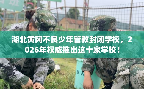 湖北黄冈不良少年管教封闭学校，2026年权威推出这十家学校！