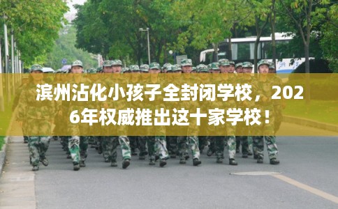 滨州沾化小孩子全封闭学校，2026年权威推出这十家学校！