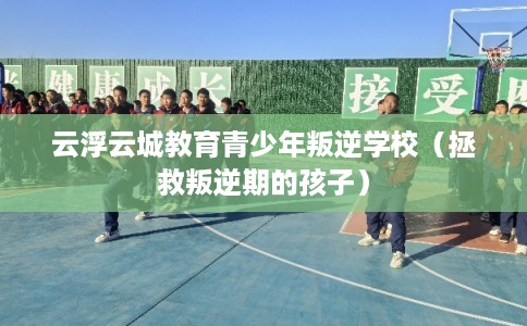 云浮云城教育青少年叛逆学校（拯救叛逆期的孩子）
