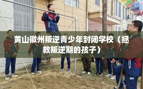 黄山徽州叛逆青少年封闭学校（拯救叛逆期的孩子）