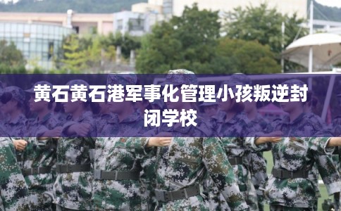 黄石黄石港军事化管理小孩叛逆封闭学校