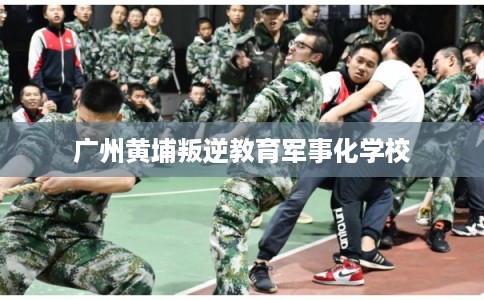 广州黄埔叛逆教育军事化学校
