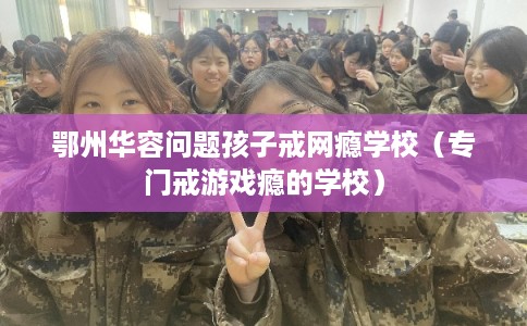 鄂州华容问题孩子戒网瘾学校（专门戒游戏瘾的学校）