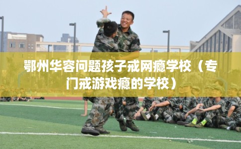 鄂州华容问题孩子戒网瘾学校（专门戒游戏瘾的学校）