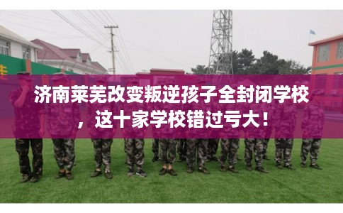 济南莱芜改变叛逆孩子全封闭学校，这十家学校错过亏大！