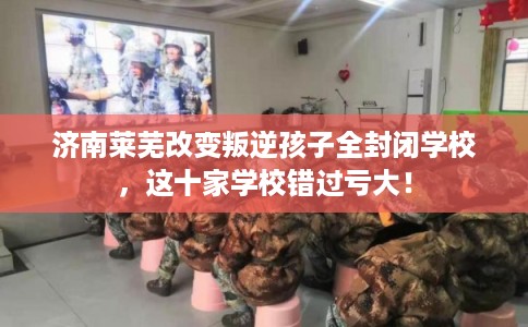 济南莱芜改变叛逆孩子全封闭学校，这十家学校错过亏大！