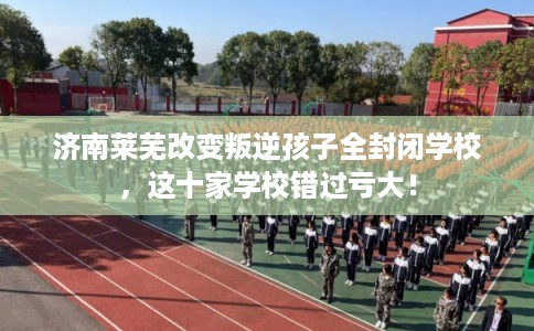 济南莱芜改变叛逆孩子全封闭学校，这十家学校错过亏大！