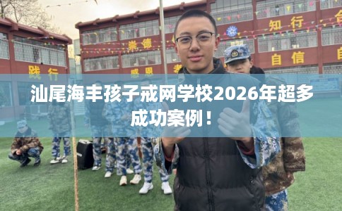 汕尾海丰孩子戒网学校2026年超多成功案例！