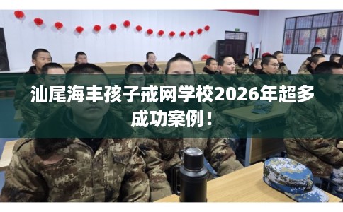 汕尾海丰孩子戒网学校2026年超多成功案例！