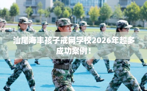 汕尾海丰孩子戒网学校2026年超多成功案例！