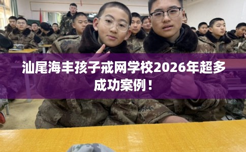 汕尾海丰孩子戒网学校2026年超多成功案例！