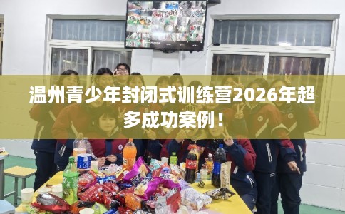 温州青少年封闭式训练营2026年超多成功案例！