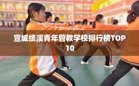 宣城绩溪青年管教学校排行榜TOP10