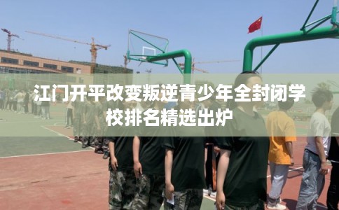 江门开平改变叛逆青少年全封闭学校排名精选出炉
