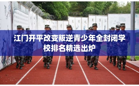 江门开平改变叛逆青少年全封闭学校排名精选出炉