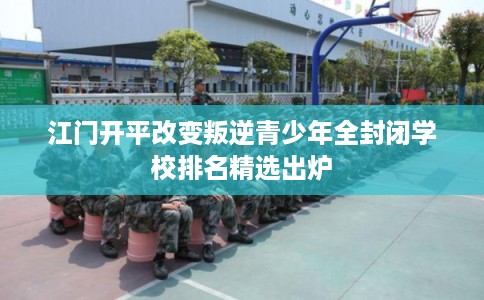 江门开平改变叛逆青少年全封闭学校排名精选出炉