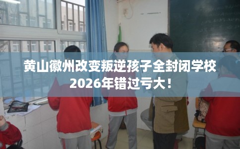 黄山徽州改变叛逆孩子全封闭学校2026年错过亏大！