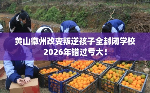 黄山徽州改变叛逆孩子全封闭学校2026年错过亏大！