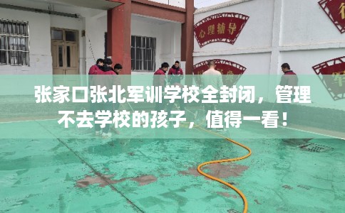 张家口张北军训学校全封闭，管理不去学校的孩子，值得一看！