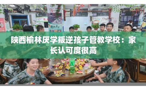 陕西榆林厌学叛逆孩子管教学校：家长认可度很高