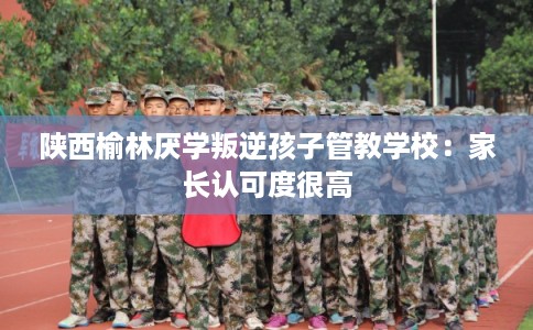 陕西榆林厌学叛逆孩子管教学校：家长认可度很高