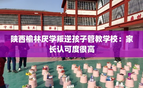 陕西榆林厌学叛逆孩子管教学校：家长认可度很高