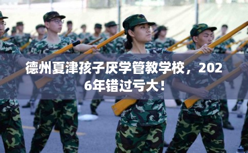 德州夏津孩子厌学管教学校，2026年错过亏大！