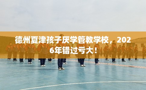 德州夏津孩子厌学管教学校，2026年错过亏大！