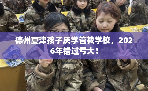 德州夏津孩子厌学管教学校，2026年错过亏大！