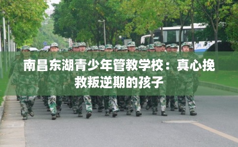 南昌东湖青少年管教学校：真心挽救叛逆期的孩子