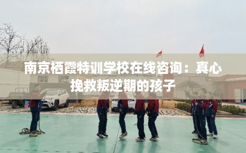 南京栖霞特训学校在线咨询：真心挽救叛逆期的孩子