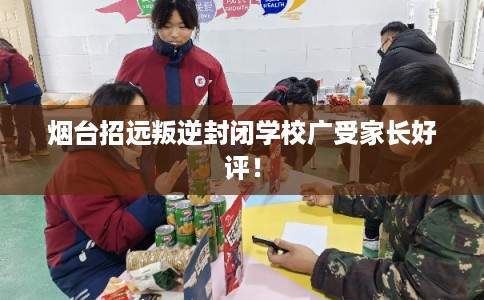 烟台招远叛逆封闭学校广受家长好评！