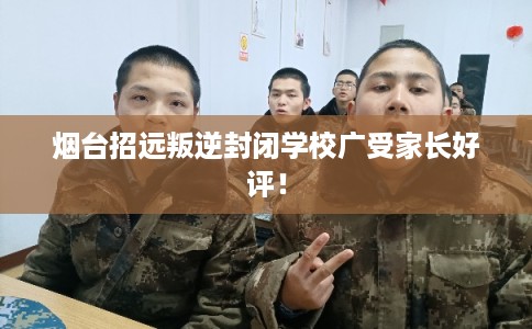 烟台招远叛逆封闭学校广受家长好评！