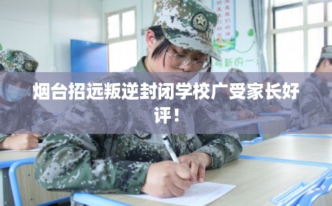 烟台招远叛逆封闭学校广受家长好评！