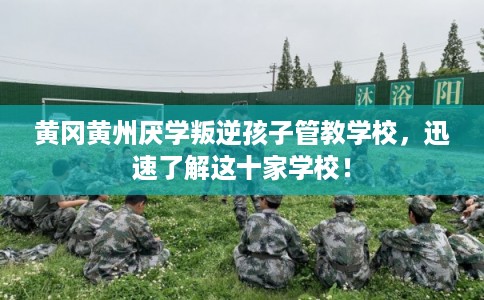 黄冈黄州厌学叛逆孩子管教学校，迅速了解这十家学校！