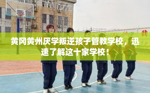 黄冈黄州厌学叛逆孩子管教学校，迅速了解这十家学校！