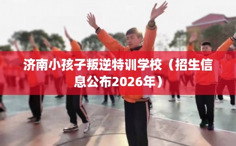 济南小孩子叛逆特训学校（招生信息公布2026年）