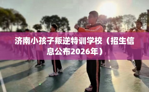 济南小孩子叛逆特训学校（招生信息公布2026年）