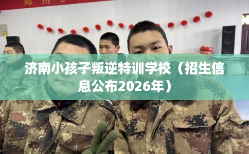 济南小孩子叛逆特训学校（招生信息公布2026年）