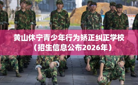 黄山休宁青少年行为矫正纠正学校（招生信息公布2026年）