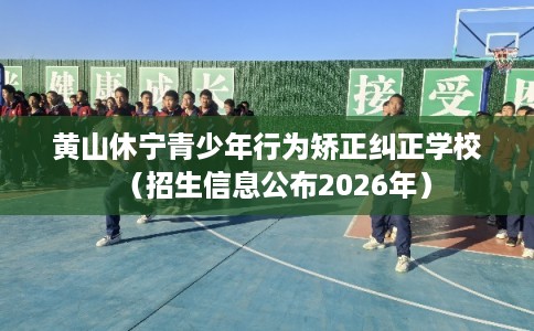 黄山休宁青少年行为矫正纠正学校（招生信息公布2026年）