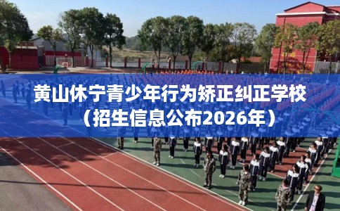 黄山休宁青少年行为矫正纠正学校（招生信息公布2026年）