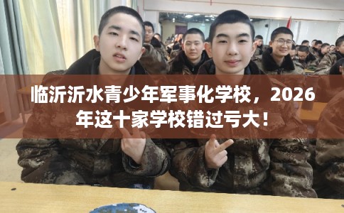 临沂沂水青少年军事化学校，2026年这十家学校错过亏大！