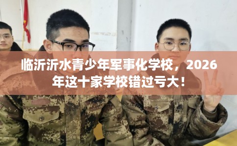 临沂沂水青少年军事化学校，2026年这十家学校错过亏大！