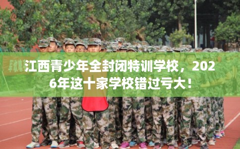 江西青少年全封闭特训学校，2026年这十家学校错过亏大！