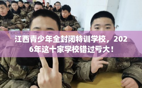 江西青少年全封闭特训学校，2026年这十家学校错过亏大！