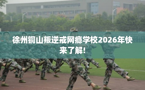 徐州铜山叛逆戒网瘾学校2026年快来了解!