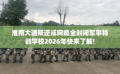淮南大通叛逆戒网瘾全封闭军事特训学校2026年快来了解!