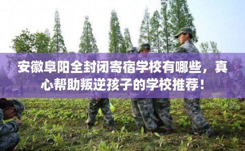 安徽阜阳全封闭寄宿学校有哪些，真心帮助叛逆孩子的学校推荐！